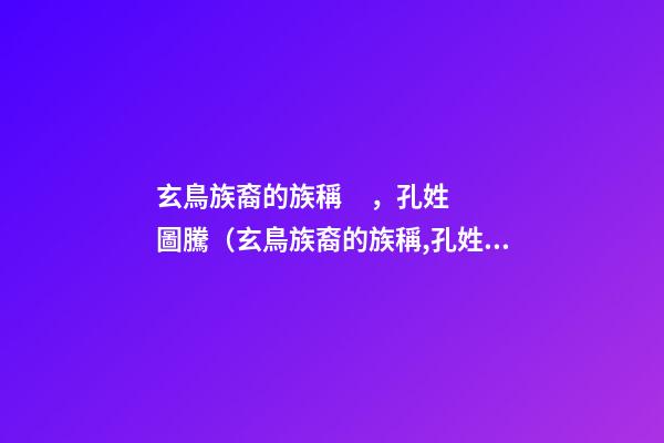 玄鳥族裔的族稱，孔姓圖騰（玄鳥族裔的族稱,孔姓圖騰的祖先）